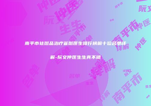 南平市祛斑品治疗雀斑医生排行榜前十位名单详解-阮文仲医生生真不错