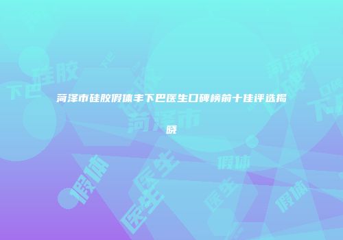 菏泽市硅胶假体丰下巴医生口碑榜前十佳评选揭晓