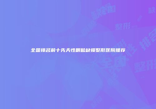 全国排名前十先天性眼睑缺损整形医院推荐
