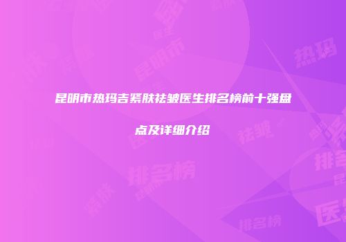 昆明市热玛吉紧肤祛皱医生排名榜前十强盘点及详细介绍