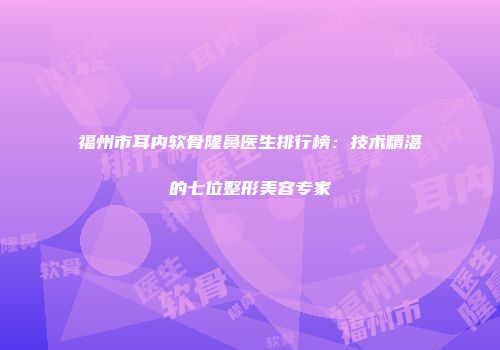 福州市耳内软骨隆鼻医生排行榜：技术精湛的七位整形美容专家