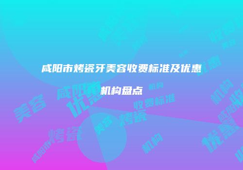 咸阳市烤瓷牙美容收费标准及优惠机构盘点
