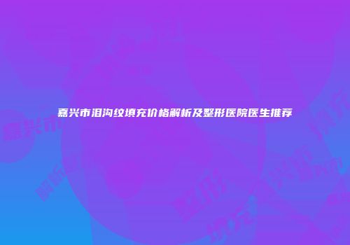 嘉兴市泪沟纹填充价格解析及整形医院医生推荐