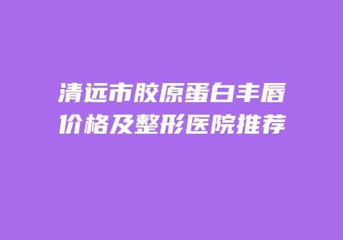 清远市胶原蛋白丰唇价格及整形医院推荐