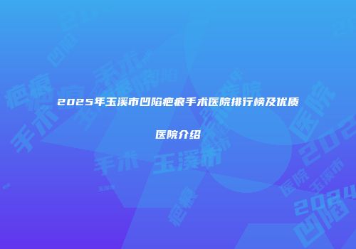 2025年玉溪市凹陷疤痕手术医院排行榜及优质医院介绍