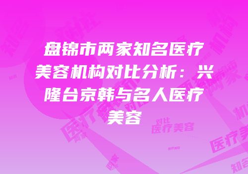 盘锦市两家知名医疗美容机构对比分析：兴隆台京韩与名人医疗美容