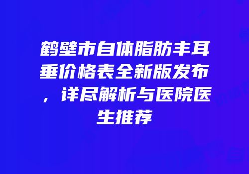 鹤壁市自体脂肪丰耳垂价格表全新版发布，详尽解析与医院医生推荐