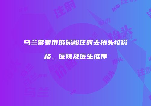 乌兰察布市玻尿酸注射去抬头纹价格、医院及医生推荐