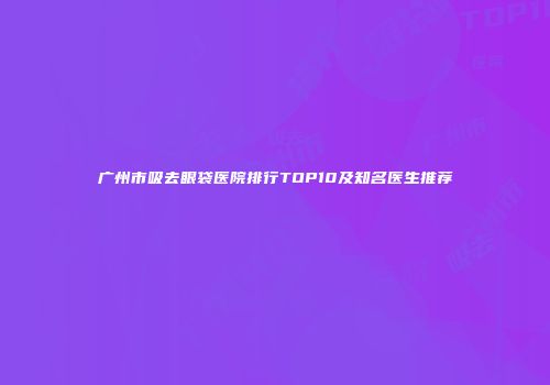 广州市吸去眼袋医院排行TOP10及知名医生推荐