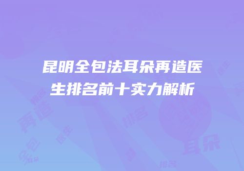 昆明全包法耳朵再造医生排名前十实力解析