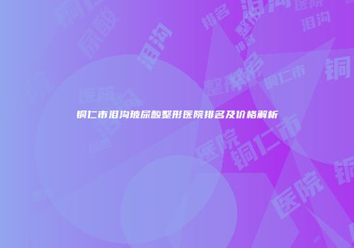 铜仁市泪沟玻尿酸整形医院排名及价格解析