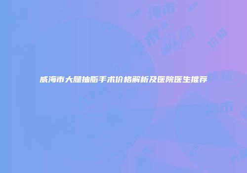 威海市大腿抽脂手术价格解析及医院医生推荐