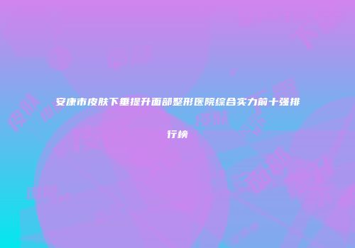 安康市皮肤下垂提升面部整形医院综合实力前十强排行榜