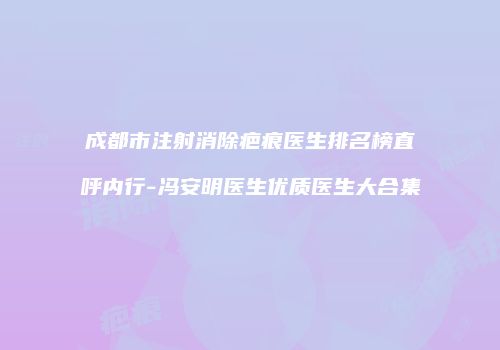 成都市注射消除疤痕医生排名榜直呼内行-冯安明医生优质医生大合集