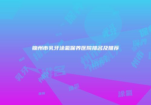 锦州市乳牙涂氟保养医院排名及推荐