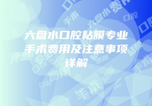 六盘水口腔粘膜专业手术费用及注意事项详解