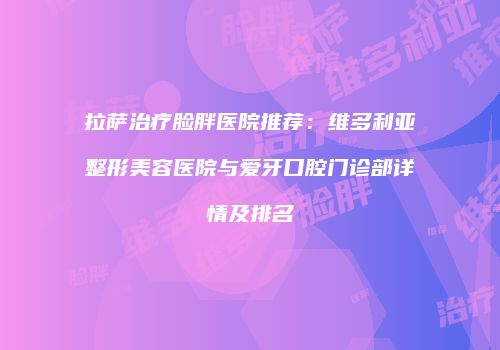 拉萨治疗脸胖医院推荐：维多利亚整形美容医院与爱牙口腔门诊部详情及排名