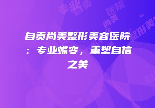 自贡尚美整形美容医院：专业蝶变，重塑自信之美