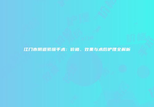 江门市阴道紧缩手术：价格、效果与术后护理全解析