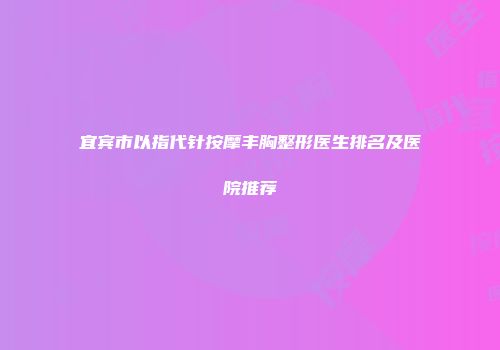 宜宾市以指代针按摩丰胸整形医生排名及医院推荐
