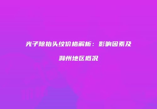 光子除抬头纹价格解析：影响因素及滁州地区概况