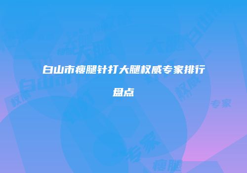 白山市瘦腿针打大腿权威专家排行盘点