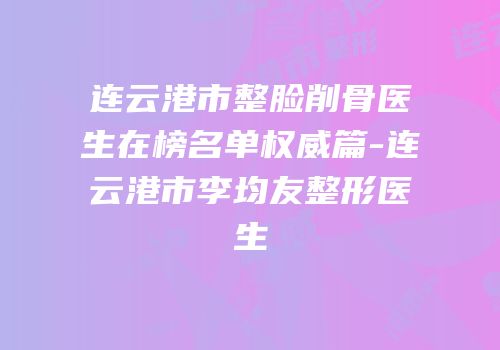 连云港市整脸削骨医生在榜名单权威篇-连云港市李均友整形医生