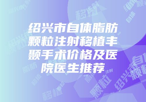 绍兴市自体脂肪颗粒注射移植丰颞手术价格及医院医生推荐