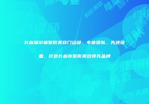 长春瑞尔丽整形美容门诊部：专业团队、先进设备，打造长春市整形美容领先品牌