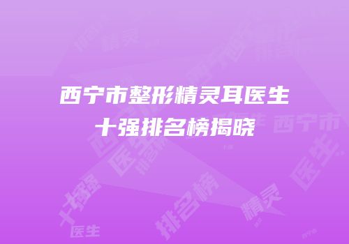 西宁市整形精灵耳医生十强排名榜揭晓