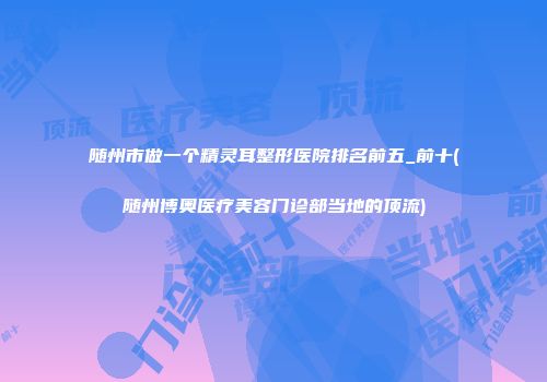 随州市做一个精灵耳整形医院排名前五_前十(随州博奥医疗美容门诊部当地的顶流)