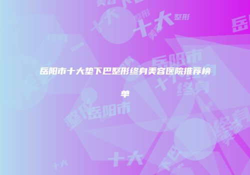 岳阳市十大垫下巴整形终身美容医院推荐榜单