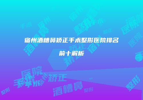 宿州酒糟鼻矫正手术整形医院排名前十解析