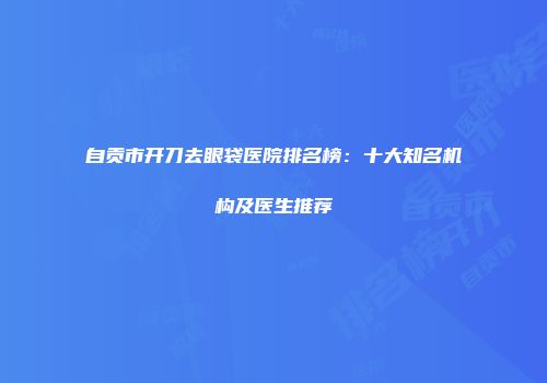 自贡市开刀去眼袋医院排名榜：十大知名机构及医生推荐