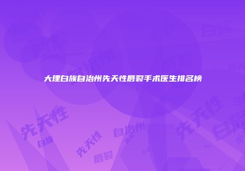 大理白族自治州先天性唇裂手术医生排名榜