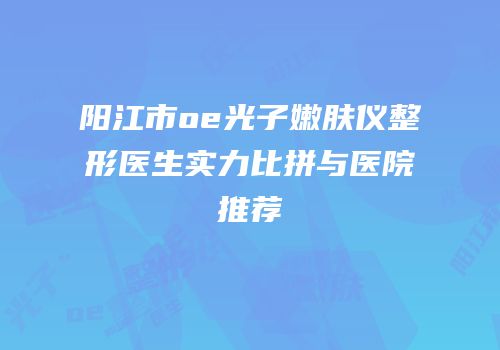 阳江市oe光子嫩肤仪整形医生实力比拼与医院推荐