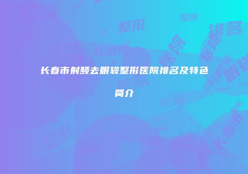 长春市射频去眼袋整形医院排名及特色简介