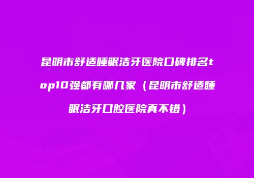 昆明市舒适睡眠洁牙医院口碑排名top10强都有哪几家（昆明市舒适睡眠洁牙口腔医院真不错）