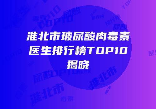 淮北市玻尿酸肉毒素医生排行榜TOP10揭晓