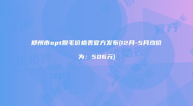 郑州市opt脱毛价格表官方发布(12月-5月均价为：506元)