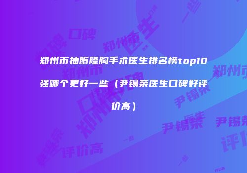 郑州市抽脂隆胸手术医生排名榜top10强哪个更好一些（尹锡荣医生口碑好评价高）