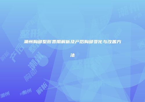 潮州胸部整形费用解析及产后胸部变化与改善方法