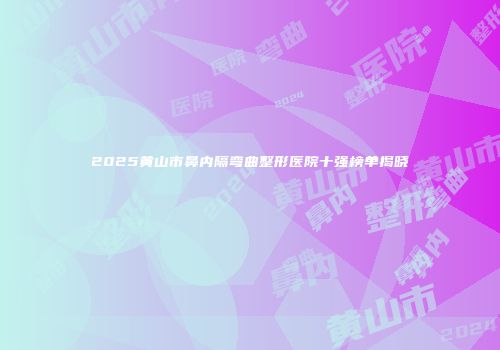 2025黄山市鼻内隔弯曲整形医院十强榜单揭晓