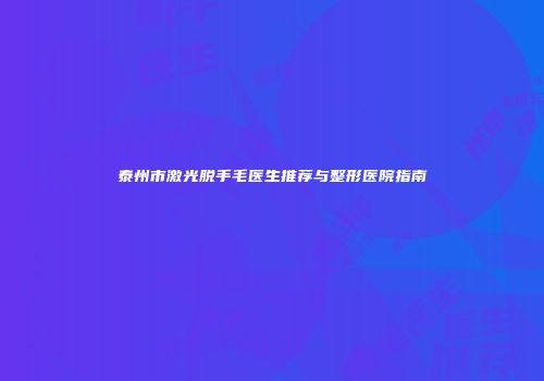 泰州市激光脱手毛医生推荐与整形医院指南