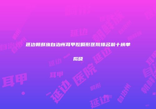 延边朝鲜族自治州耳甲腔畸形医院排名前十榜单揭晓