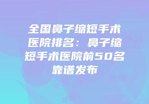 全国鼻子缩短手术医院排名：鼻子缩短手术医院前50名靠谱发布