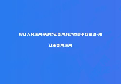 阳江人民医院鼻部矫正整形科价格表不容错过-阳江市整形医院