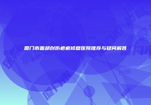 厦门市面部创伤疤痕修复医院推荐与疑问解答