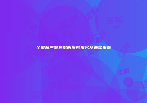 全国超声聚焦溶脂医院排名及选择指南