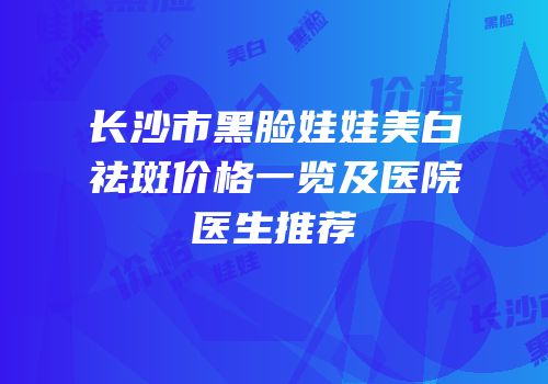 长沙市黑脸娃娃美白祛斑价格一览及医院医生推荐